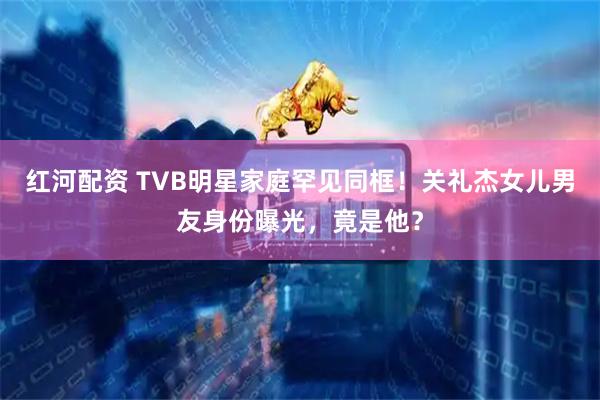 红河配资 TVB明星家庭罕见同框！关礼杰女儿男友身份曝光，竟是他？