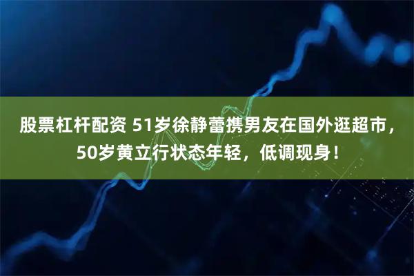 股票杠杆配资 51岁徐静蕾携男友在国外逛超市，50岁黄立行状态年轻，低调现身！