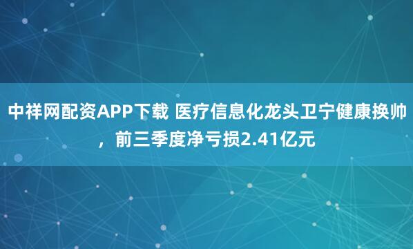 中祥网配资APP下载 医疗信息化龙头卫宁健康换帅,前三季度净亏损2.41亿元