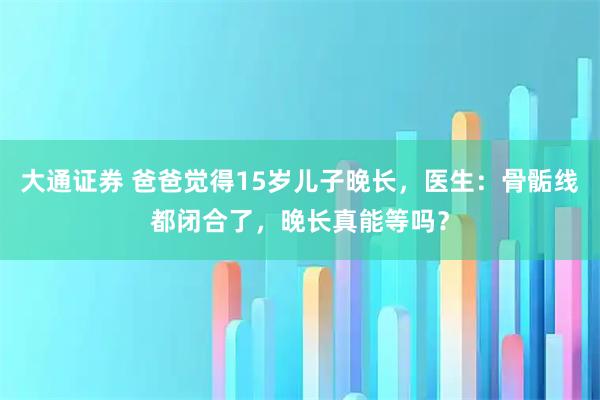 大通证券 爸爸觉得15岁儿子晚长，医生：骨骺线都闭合了，晚长真能等吗？