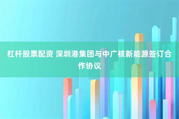 杠杆股票配资 深圳港集团与中广核新能源签订合作协议