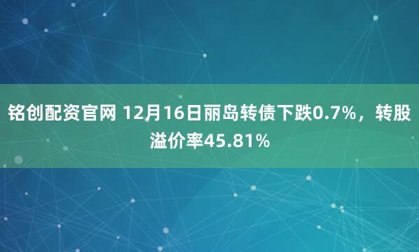铭创配资官网 12月16日丽岛转债下跌0.7%，转股溢价率45.81%