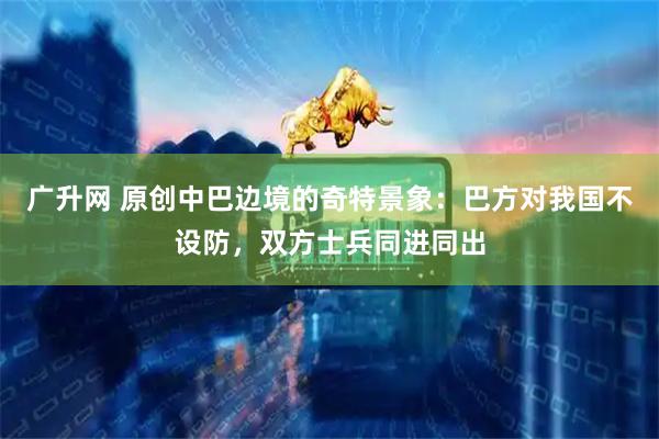 广升网 原创中巴边境的奇特景象：巴方对我国不设防，双方士兵同进同出