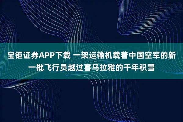 宝钜证券APP下载 一架运输机载着中国空军的新一批飞行员越过喜马拉雅的千年积雪