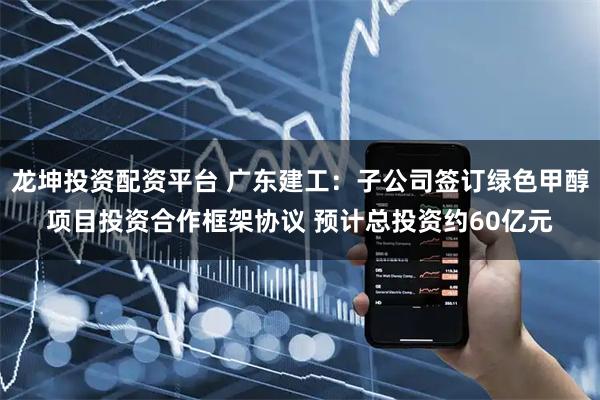 龙坤投资配资平台 广东建工：子公司签订绿色甲醇项目投资合作框架协议 预计总投资约60亿元