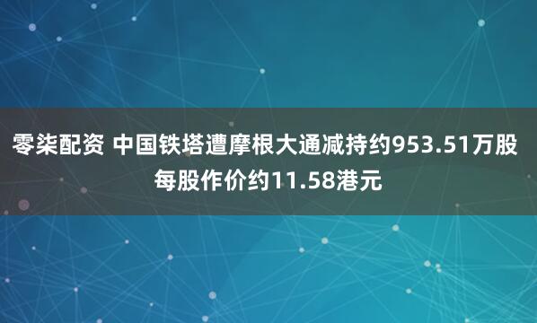 零柒配资 中国铁塔遭摩根大通减持约953.51万股 每股作价约11.58港元