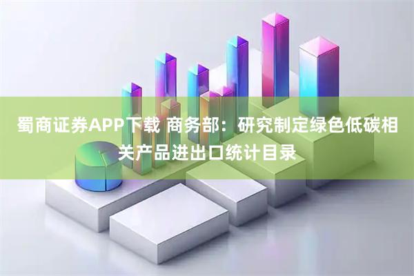 蜀商证券APP下载 商务部：研究制定绿色低碳相关产品进出口统计目录