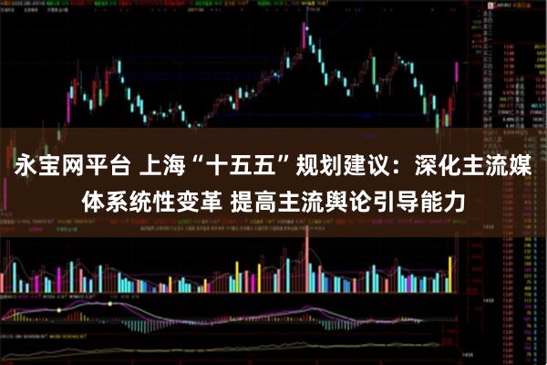 永宝网平台 上海“十五五”规划建议：深化主流媒体系统性变革 提高主流舆论引导能力