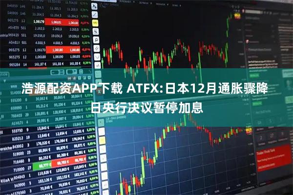 浩源配资APP下载 ATFX:日本12月通胀骤降 日央行决议暂停加息