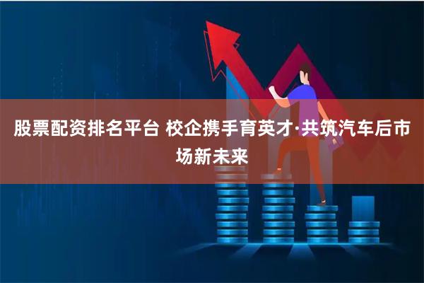 股票配资排名平台 校企携手育英才·共筑汽车后市场新未来