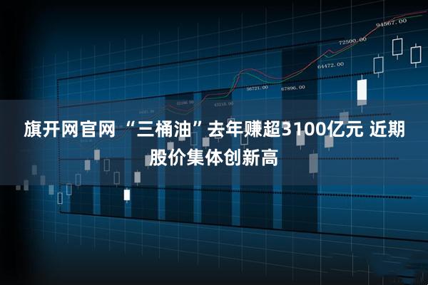 旗开网官网 “三桶油”去年赚超3100亿元 近期股价集体创新高