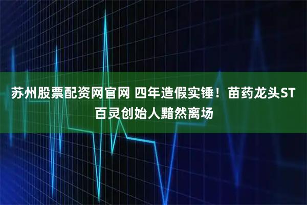 苏州股票配资网官网 四年造假实锤!苗药龙头ST百灵创始人黯然离场