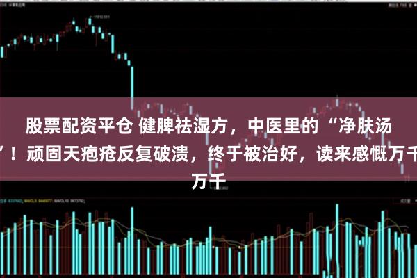 股票配资平仓 健脾祛湿方，中医里的 “净肤汤”！顽固天疱疮反复破溃，终于被治好，读来感慨万千