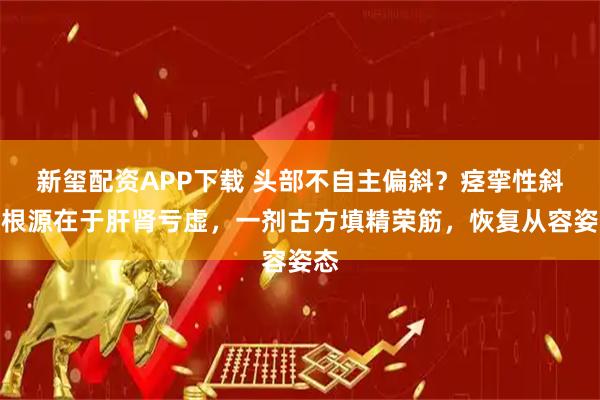 新玺配资APP下载 头部不自主偏斜？痉挛性斜颈根源在于肝肾亏虚，一剂古方填精荣筋，恢复从容姿态