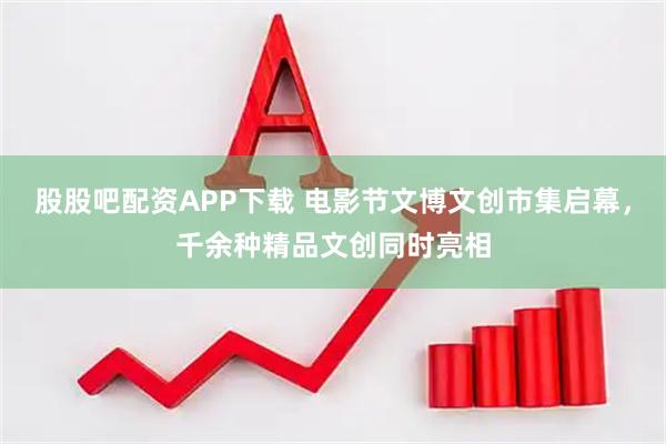 股股吧配资APP下载 电影节文博文创市集启幕,千余种精品文创同时亮相