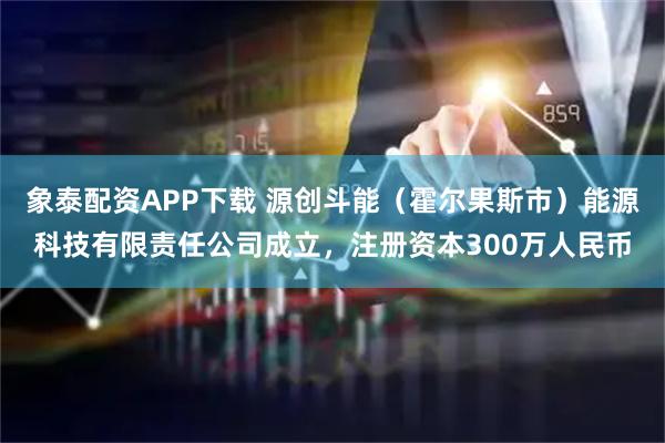 象泰配资APP下载 源创斗能（霍尔果斯市）能源科技有限责任公司成立，注册资本300万人民币