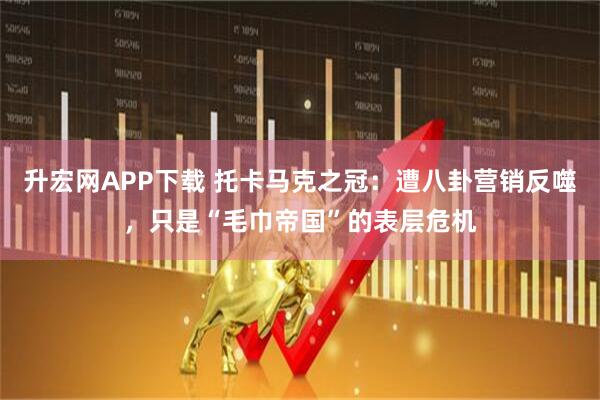 升宏网APP下载 托卡马克之冠:遭八卦营销反噬,只是“毛巾帝国”的表层危机