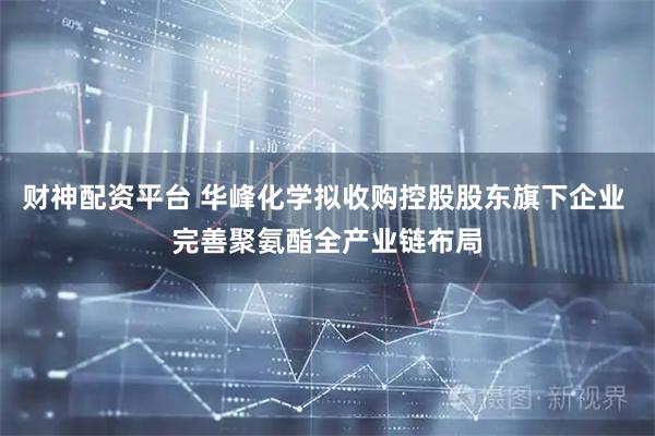 财神配资平台 华峰化学拟收购控股股东旗下企业 完善聚氨酯全产业链布局
