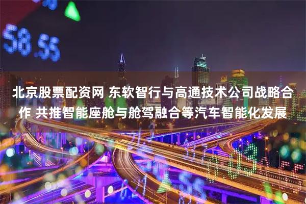 北京股票配资网 东软智行与高通技术公司战略合作 共推智能座舱与舱驾融合等汽车智能化发展