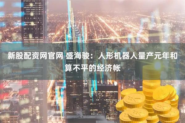 新股配资网官网 盛海骏：人形机器人量产元年和算不平的经济帐